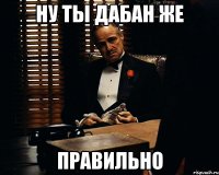 Ну ты дабан же Правильно