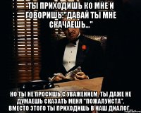 ты приходишь ко мне и говоришь:"давай ты мне скачаешь..." Но ты не просишь с уважением. Ты даже не думаешь сказать меня "пожалуйста". Вместо этого ты приходишь в наш диалог...