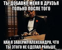 Ты добавил меня в друзья только после того Как я заверил Александра, что ты этого не сделал раньше.