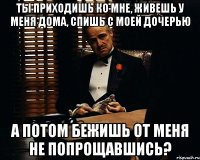 ты приходишь ко мне, живешь у меня дома, спишь с моей дочерью а потом бежишь от меня не попрощавшись?