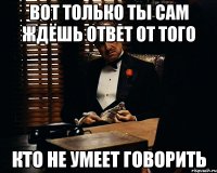 вот только ты сам ждёшь ответ от того кто не умеет говорить