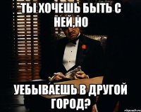 Ты хочешь быть с ней,но уебываешь в другой город?