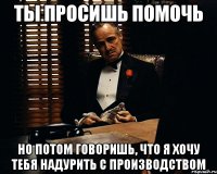 ты просишь помочь но потом говоришь, что я хочу тебя надурить с производством