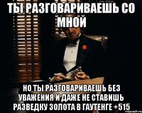 ты разговариваешь со мной но ты разговариваешь без уважения и даже не ставишь разведку золота в гаутенге +515