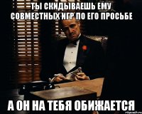 Ты скидываешь ему совместных игр по его просьбе А он на тебя обижается