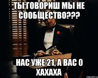 Ты говориш мы не сообщество??? Нас уже 21, а вас 0 хахаха