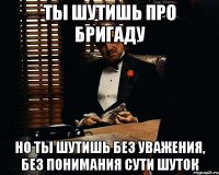 ТЫ ШУТИШЬ ПРО БРИГАДУ НО ТЫ ШУТИШЬ БЕЗ УВАЖЕНИЯ, БЕЗ ПОНИМАНИЯ СУТИ ШУТОК