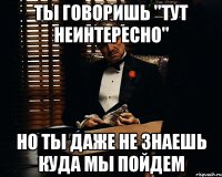 Ты говоришь "тут неинтересно" но ты даже не знаешь куда мы пойдем