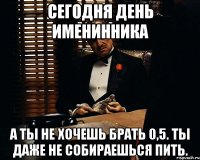 Сегодня день именинника А ты не хочешь брать 0,5. Ты даже не собираешься пить.