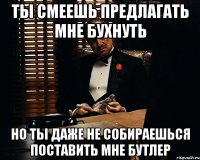 ты смеешь предлагать мне бухнуть но ты даже не собираешься поставить мне бутлер