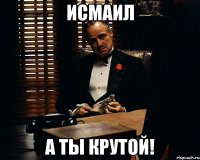 Исмаил А ты крутой!