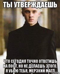 ты утверждаешь что сегодня точно ответишь на пост, но не делаешь этого. Я убью тебя, мерзкий магл
