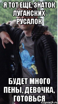 я тот еще, знаток луганских русалок будет много пены, девочка, готовься