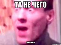 та не чего ......