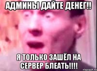 админы дайте денег!! я только зашёл на сервер блеать!!!!