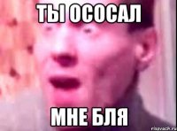 ты ососал МНЕ БЛЯ