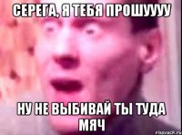 Серега, я тебя прошуууу ну не выбивай ты туда мяч