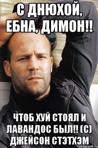 С ДНЮХОЙ, ЕБНА, ДИМОН!! ЧТОБ ХУЙ СТОЯЛ И ЛАВАНДОС БЫЛ!! (С) Джейсон Стэтхэм