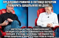 Предложил Рамилю в пятницу вечером пожарить шашлыков на даче.... Завтра рано вставать,пожароопасная ситуация,соседи могут пожаловаться и вызвать полицию. И, вообще, без нужды там лишний раз лучше шашлыки не жарить,чтобы слухи не пошли..