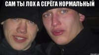 Сам ты лох а Серёга нормальный 