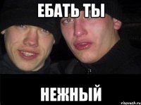 ебать ты нежный