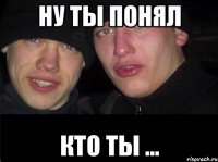 ну ты понял кто ты ...