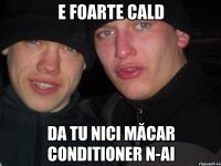 E foarte cald da tu nici măcar conditioner n-ai