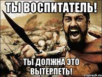 ТЫ воспитатель! Ты должна это вытерпеть!