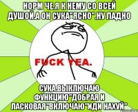 Норм че.я к нему со всей душой.а он сука"ясно".ну ладно сука.выключаю функцию"добрая и ласковая"включаю"иди нахуй"