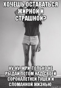 Хочешь оставаться жирной и страшной? Ну-ну, жри, только не рыдай потом над своей сорокалетней тушей и сломанной жизнью.