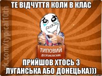 Те відчуття коли в клас прийшов хтось з Луганська або Донецька)))