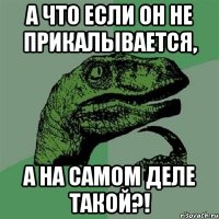 А что если он не прикалывается, А на самом деле такой?!