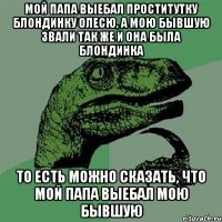 мой папа выебал проститутку блондинку Олесю, а мою бывшую звали так же и она была блондинка то есть можно сказать, что мой папа выебал мою бывшую