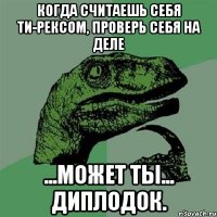 когда считаешь себя Ти-рексом, проверь себя на деле ...может ты... Диплодок.