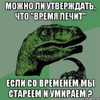 можно ли утверждать, что "время лечит" если со временем мы стареем и умираем ?