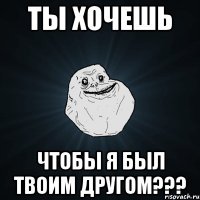 ты хочешь чтобы я был твоим другом???