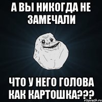 А ВЫ НИКОГДА НЕ ЗАМЕЧАЛИ ЧТО У НЕГО ГОЛОВА КАК КАРТОШКА???