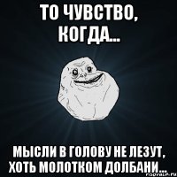 То чувство, когда... Мысли в голову не лезут, хоть молотком долбани...