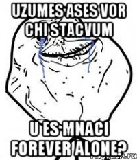 uzumes ases vor chi stacvum u es mnaci forever alone?