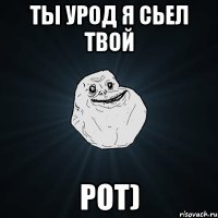 ты урод я сьел твой РОТ)