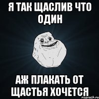 Я так щаслив что один Аж плакать от щастья хочется