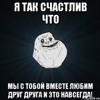 Я так счастлив что мы с тобой вместе любим друг друга и это навсегда!