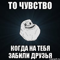 то чувство когда на тебя забили друзья