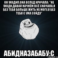 Он уходил,она вслед кричала: "Не уходи,давай начнём всё сначала,я без тебя больше жить не могу,я без тебя с ума сойду" Абидназабабу:с