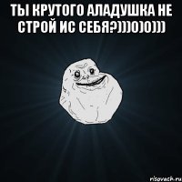 ты крутого аладушка не строй ис себя?)))0)0))) 