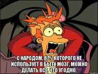  С народом, 87% которого не использует в быту мозг, можно делать все, что угодно.