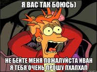 Я вас так боюсь) Не бейте меня пожалуйста иван я тебя очень прошу пхапхап