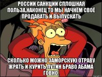 России санкции сплошная польза.наконец то мы начнём своё продавать и выпускать Сколько можно заморскую отраву жрать и курить.путин браво абама говно.