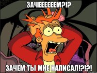 ЗАЧЕЕЕЕЕЕМ?!? ЗАЧЕМ ТЫ МНЕ НАПИСАЛ!?!?!