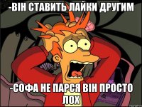 -Він ставить лайки другим -Софа не парся він ПРОСТО ЛОХ